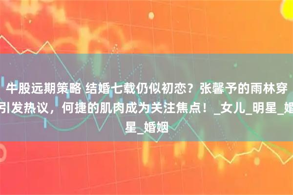 牛股远期策略 结婚七载仍似初恋？张馨予的雨林穿着引发热议，何捷的肌肉成为关注焦点！_女儿_明星_婚姻