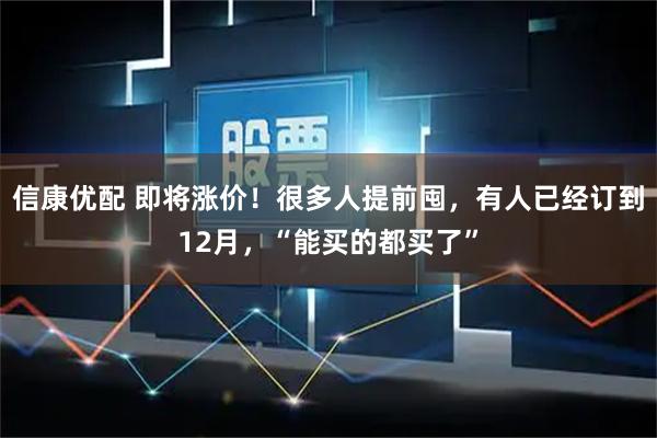 信康优配 即将涨价！很多人提前囤，有人已经订到12月，“能买的都买了”