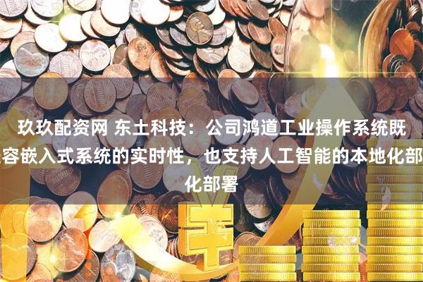 玖玖配资网 东土科技：公司鸿道工业操作系统既兼容嵌入式系统的实时性，也支持人工智能的本地化部署