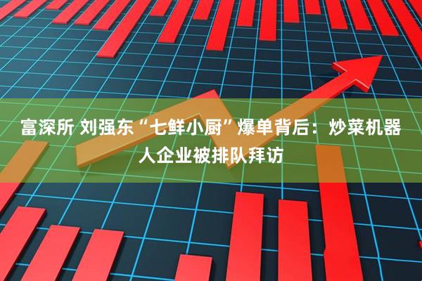 富深所 刘强东“七鲜小厨”爆单背后：炒菜机器人企业被排队拜访