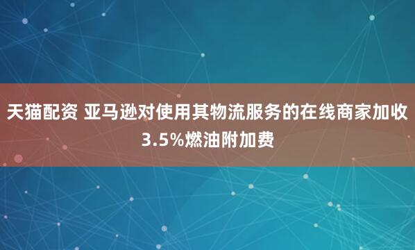 天猫配资 亚马逊对使用其物流服务的在线商家加收3.5%燃油附加费