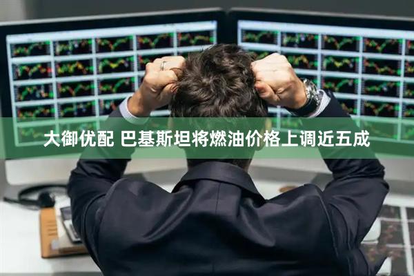 大御优配 巴基斯坦将燃油价格上调近五成