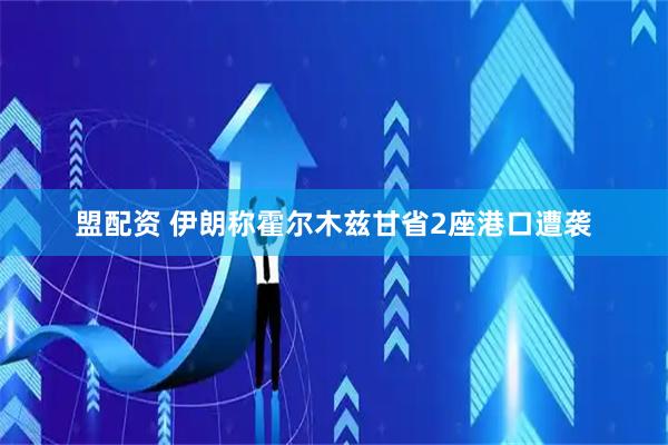 盟配资 伊朗称霍尔木兹甘省2座港口遭袭