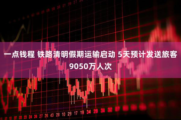 一点钱程 铁路清明假期运输启动 5天预计发送旅客9050万人次