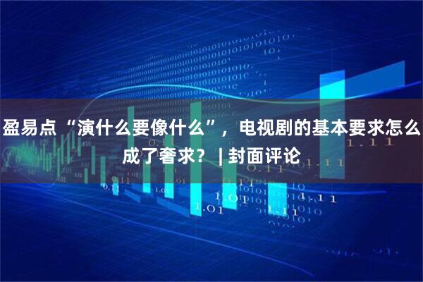 盈易点 “演什么要像什么”，电视剧的基本要求怎么成了奢求？ | 封面评论