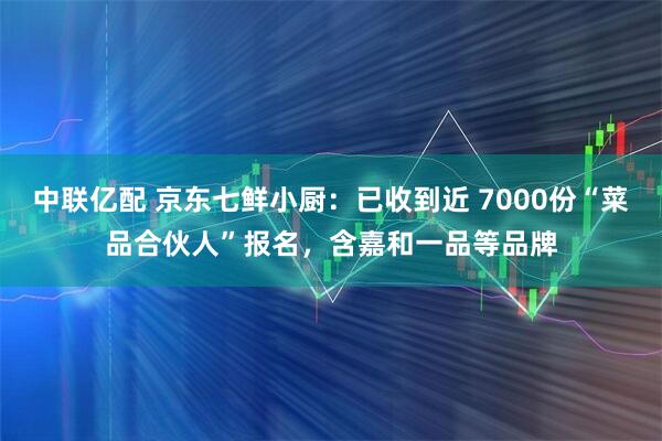 中联亿配 京东七鲜小厨：已收到近 7000份“菜品合伙人”报名，含嘉和一品等品牌