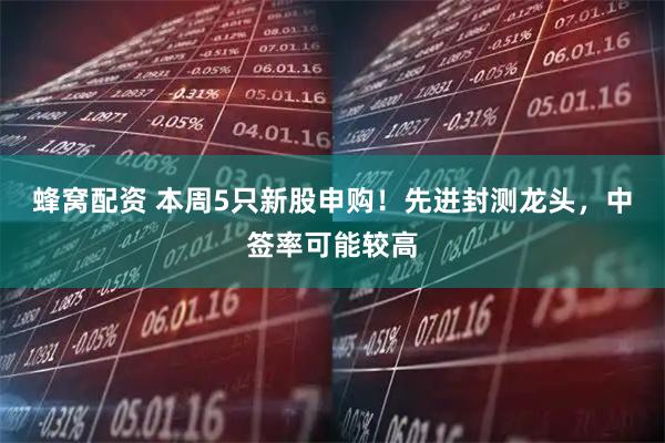 蜂窝配资 本周5只新股申购！先进封测龙头，中签率可能较高