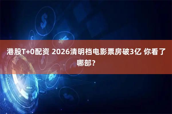 港股T+0配资 2026清明档电影票房破3亿 你看了哪部？