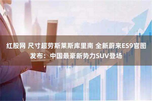 红股网 尺寸超劳斯莱斯库里南 全新蔚来ES9官图发布：中国最豪新势力SUV登场