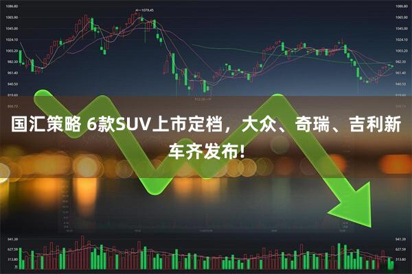 国汇策略 6款SUV上市定档，大众、奇瑞、吉利新车齐发布!