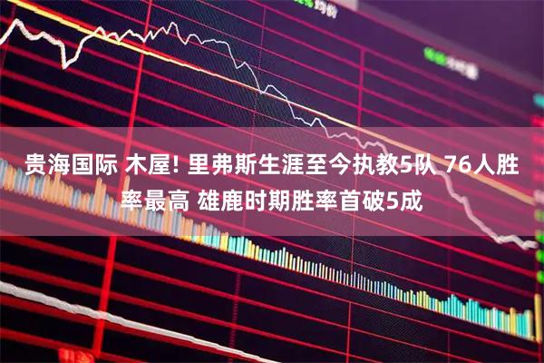 贵海国际 木屋! 里弗斯生涯至今执教5队 76人胜率最高 雄鹿时期胜率首破5成