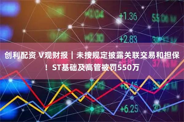 创利配资 V观财报｜未按规定披露关联交易和担保！ST基础及高管被罚550万
