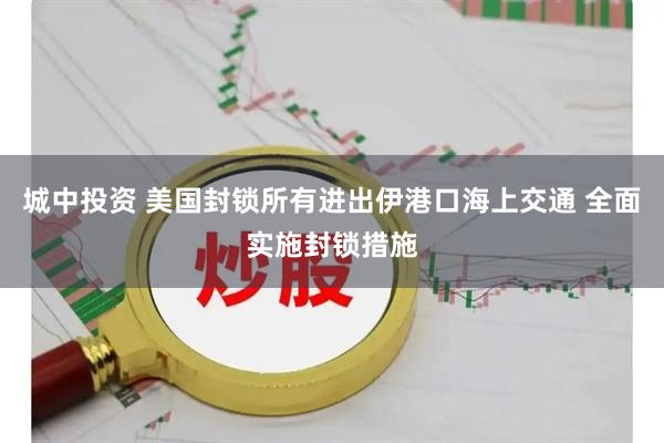 城中投资 美国封锁所有进出伊港口海上交通 全面实施封锁措施